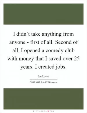 I didn’t take anything from anyone - first of all. Second of all, I opened a comedy club with money that I saved over 25 years. I created jobs Picture Quote #1