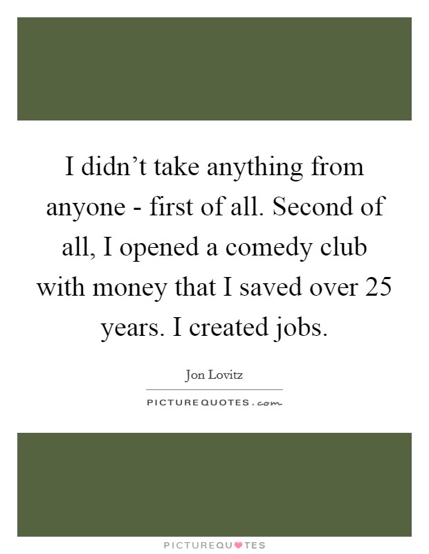 I didn't take anything from anyone - first of all. Second of all, I opened a comedy club with money that I saved over 25 years. I created jobs Picture Quote #1