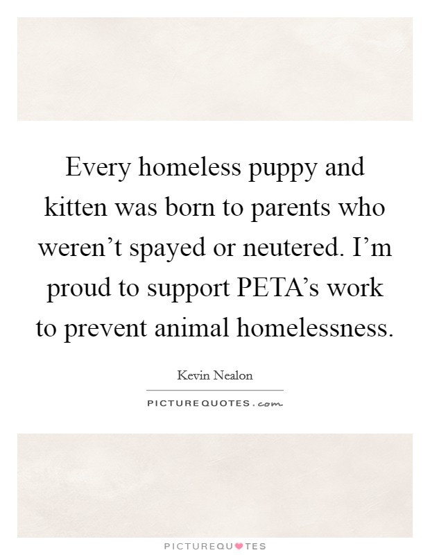 Every homeless puppy and kitten was born to parents who weren't spayed or neutered. I'm proud to support PETA's work to prevent animal homelessness Picture Quote #1
