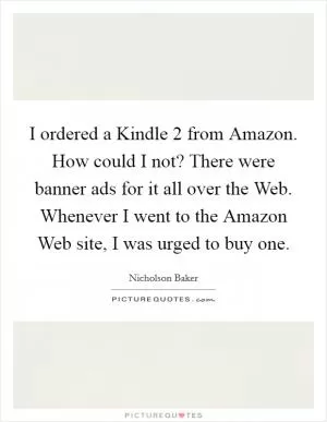 I ordered a Kindle 2 from Amazon. How could I not? There were banner ads for it all over the Web. Whenever I went to the Amazon Web site, I was urged to buy one Picture Quote #1