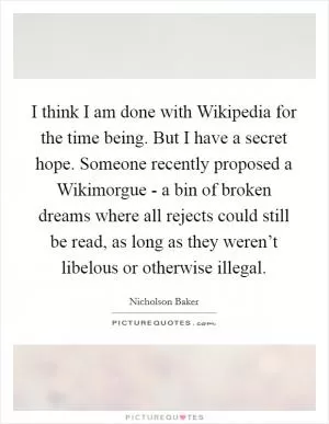 I think I am done with Wikipedia for the time being. But I have a secret hope. Someone recently proposed a Wikimorgue - a bin of broken dreams where all rejects could still be read, as long as they weren’t libelous or otherwise illegal Picture Quote #1
