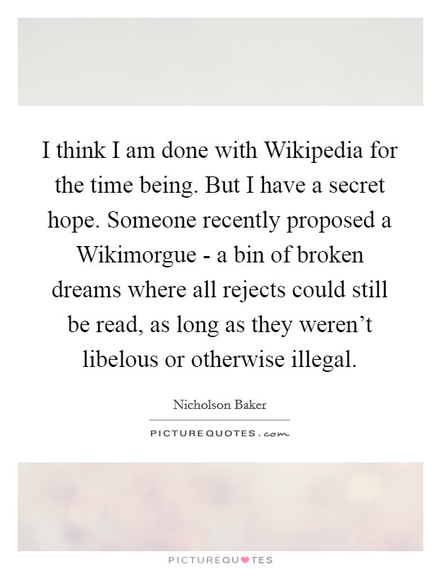 I think I am done with Wikipedia for the time being. But I have a secret hope. Someone recently proposed a Wikimorgue - a bin of broken dreams where all rejects could still be read, as long as they weren't libelous or otherwise illegal Picture Quote #1