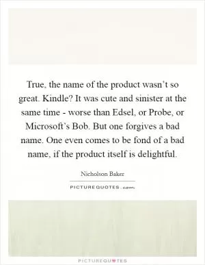 True, the name of the product wasn’t so great. Kindle? It was cute and sinister at the same time - worse than Edsel, or Probe, or Microsoft’s Bob. But one forgives a bad name. One even comes to be fond of a bad name, if the product itself is delightful Picture Quote #1