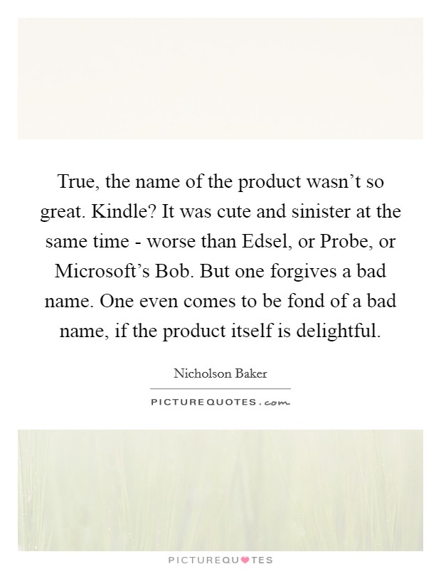 True, the name of the product wasn't so great. Kindle? It was cute and sinister at the same time - worse than Edsel, or Probe, or Microsoft's Bob. But one forgives a bad name. One even comes to be fond of a bad name, if the product itself is delightful Picture Quote #1