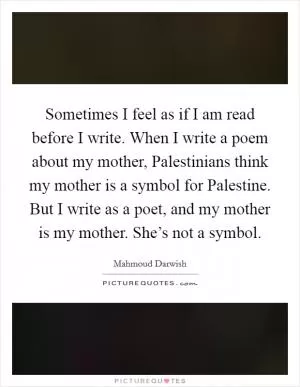 Sometimes I feel as if I am read before I write. When I write a poem about my mother, Palestinians think my mother is a symbol for Palestine. But I write as a poet, and my mother is my mother. She’s not a symbol Picture Quote #1