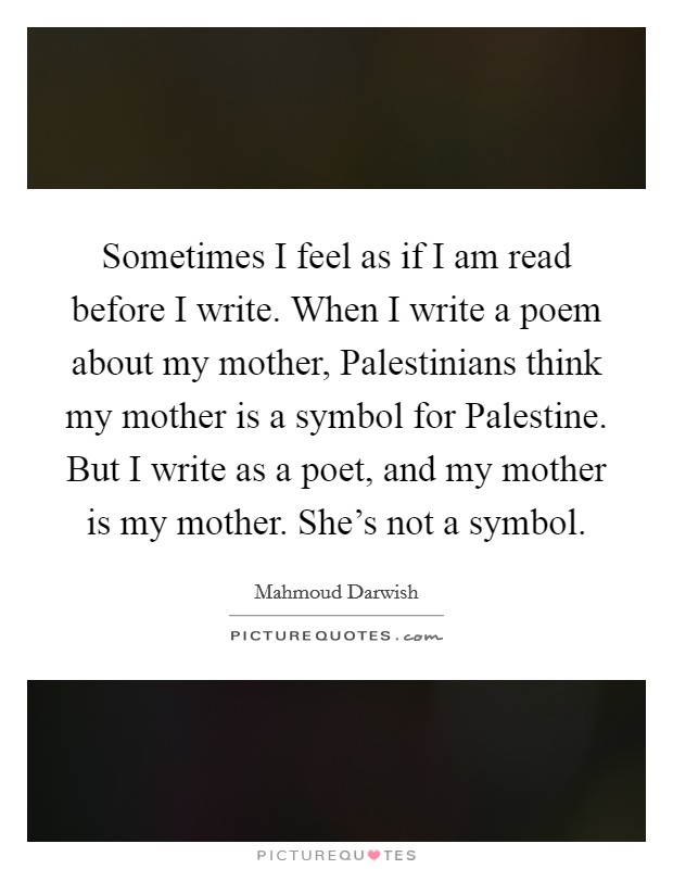 Sometimes I feel as if I am read before I write. When I write a poem about my mother, Palestinians think my mother is a symbol for Palestine. But I write as a poet, and my mother is my mother. She's not a symbol Picture Quote #1