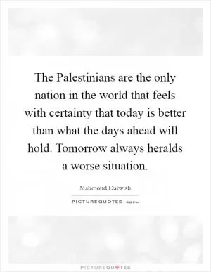 The Palestinians are the only nation in the world that feels with certainty that today is better than what the days ahead will hold. Tomorrow always heralds a worse situation Picture Quote #1