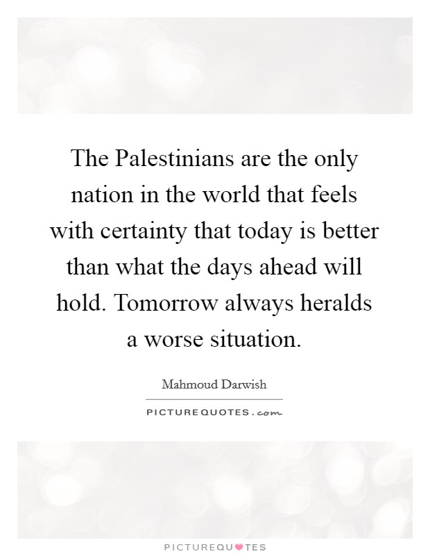 The Palestinians are the only nation in the world that feels with certainty that today is better than what the days ahead will hold. Tomorrow always heralds a worse situation Picture Quote #1