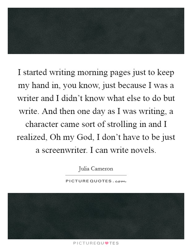I started writing morning pages just to keep my hand in, you know, just because I was a writer and I didn't know what else to do but write. And then one day as I was writing, a character came sort of strolling in and I realized, Oh my God, I don't have to be just a screenwriter. I can write novels Picture Quote #1