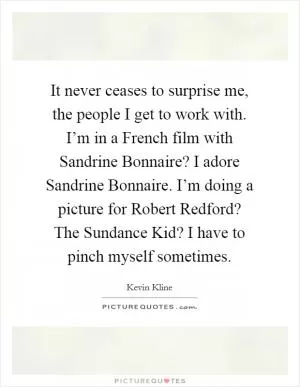 It never ceases to surprise me, the people I get to work with. I’m in a French film with Sandrine Bonnaire? I adore Sandrine Bonnaire. I’m doing a picture for Robert Redford? The Sundance Kid? I have to pinch myself sometimes Picture Quote #1