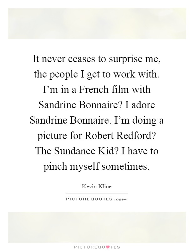 It never ceases to surprise me, the people I get to work with. I'm in a French film with Sandrine Bonnaire? I adore Sandrine Bonnaire. I'm doing a picture for Robert Redford? The Sundance Kid? I have to pinch myself sometimes Picture Quote #1