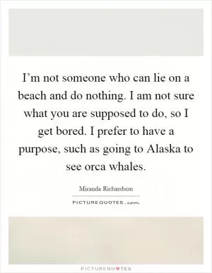 I’m not someone who can lie on a beach and do nothing. I am not sure what you are supposed to do, so I get bored. I prefer to have a purpose, such as going to Alaska to see orca whales Picture Quote #1