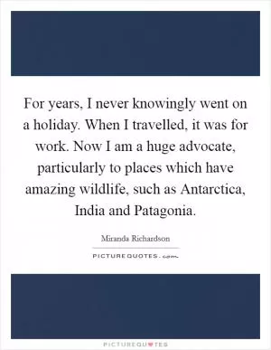 For years, I never knowingly went on a holiday. When I travelled, it was for work. Now I am a huge advocate, particularly to places which have amazing wildlife, such as Antarctica, India and Patagonia Picture Quote #1