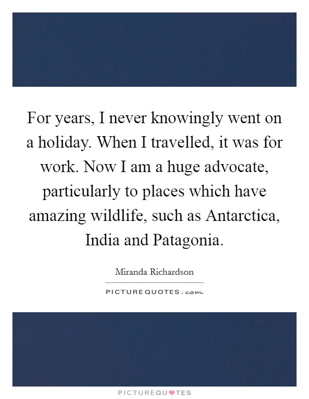 For years, I never knowingly went on a holiday. When I travelled, it was for work. Now I am a huge advocate, particularly to places which have amazing wildlife, such as Antarctica, India and Patagonia Picture Quote #1