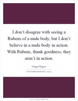 I don’t disagree with seeing a Rubens of a nude body, but I don’t believe in a nude body in action. With Rubens, thank goodness, they aren’t in action Picture Quote #1