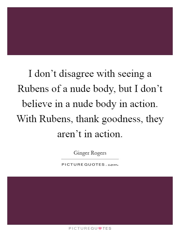 I don't disagree with seeing a Rubens of a nude body, but I don't believe in a nude body in action. With Rubens, thank goodness, they aren't in action Picture Quote #1
