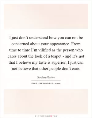 I just don’t understand how you can not be concerned about your appearance. From time to time I’m vilified as the person who cares about the look of a teapot - and it’s not that I believe my taste is superior, I just can not believe that other people don’t care Picture Quote #1