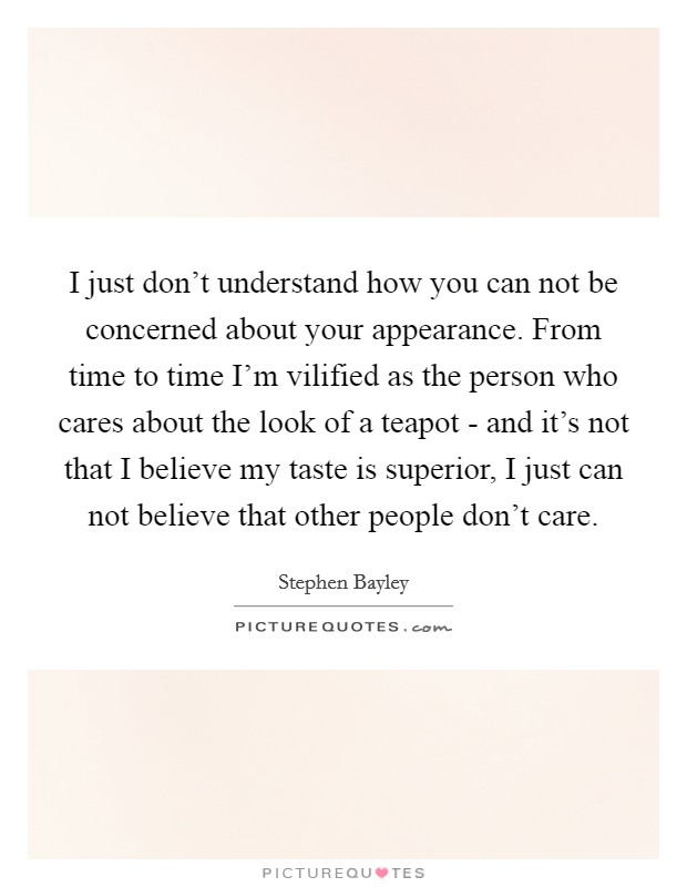 I just don't understand how you can not be concerned about your appearance. From time to time I'm vilified as the person who cares about the look of a teapot - and it's not that I believe my taste is superior, I just can not believe that other people don't care Picture Quote #1