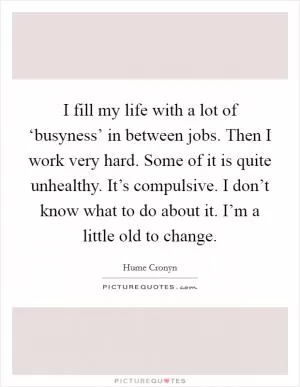 I fill my life with a lot of ‘busyness’ in between jobs. Then I work very hard. Some of it is quite unhealthy. It’s compulsive. I don’t know what to do about it. I’m a little old to change Picture Quote #1