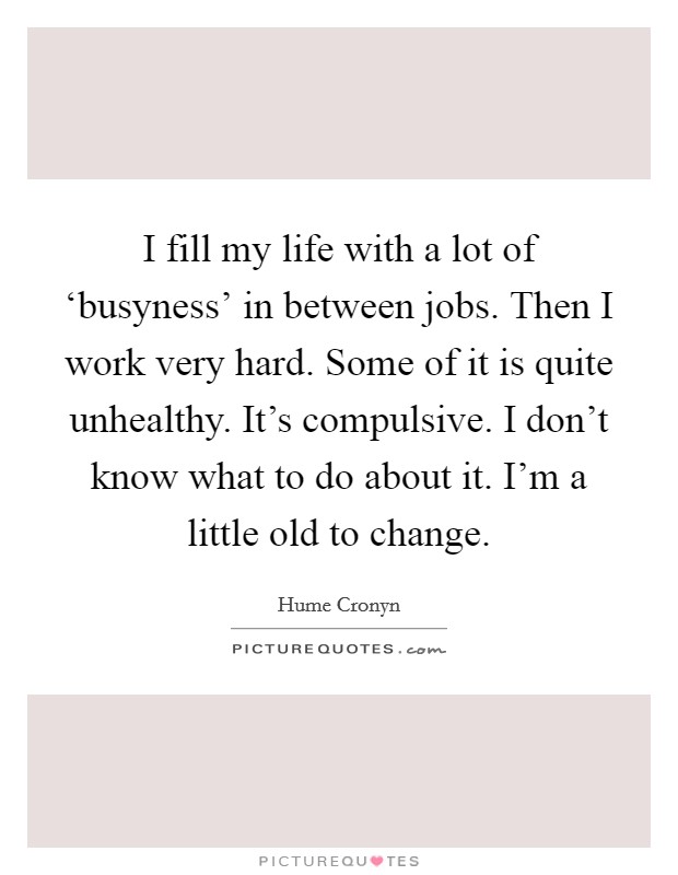I fill my life with a lot of ‘busyness' in between jobs. Then I work very hard. Some of it is quite unhealthy. It's compulsive. I don't know what to do about it. I'm a little old to change Picture Quote #1