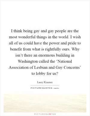I think being gay and gay people are the most wonderful things in the world. I wish all of us could have the power and pride to benefit from what is rightfully ours. Why isn’t there an enormous building in Washington called the ‘National Association of Lesbian and Gay Concerns’ to lobby for us? Picture Quote #1