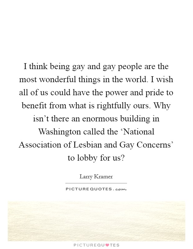 I think being gay and gay people are the most wonderful things in the world. I wish all of us could have the power and pride to benefit from what is rightfully ours. Why isn't there an enormous building in Washington called the ‘National Association of Lesbian and Gay Concerns' to lobby for us? Picture Quote #1