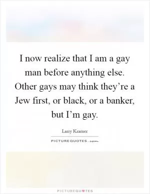 I now realize that I am a gay man before anything else. Other gays may think they’re a Jew first, or black, or a banker, but I’m gay Picture Quote #1