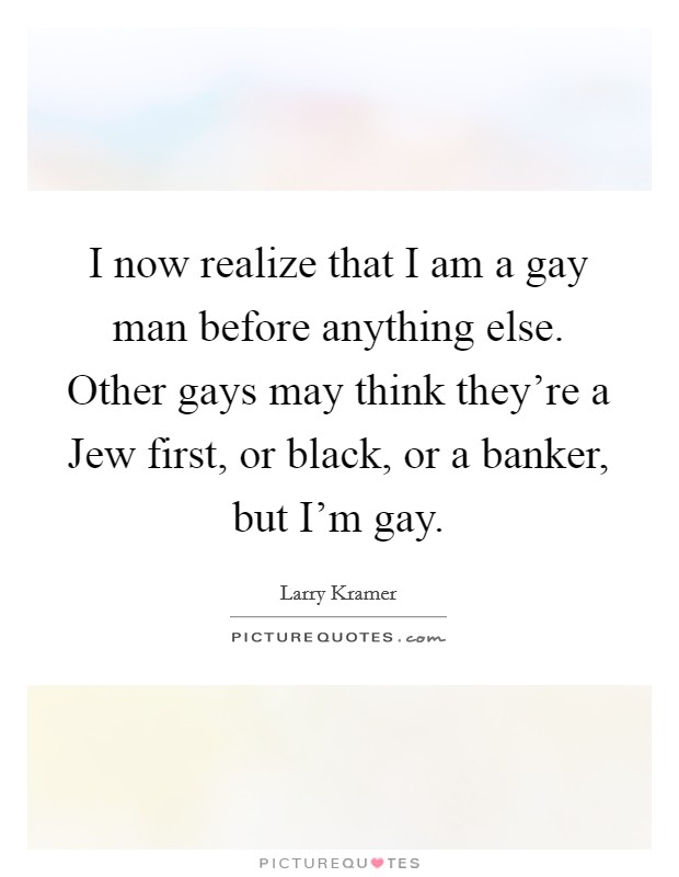 I now realize that I am a gay man before anything else. Other gays may think they're a Jew first, or black, or a banker, but I'm gay Picture Quote #1