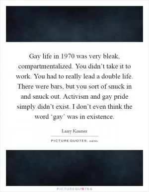 Gay life in 1970 was very bleak, compartmentalized. You didn’t take it to work. You had to really lead a double life. There were bars, but you sort of snuck in and snuck out. Activism and gay pride simply didn’t exist. I don’t even think the word ‘gay’ was in existence Picture Quote #1
