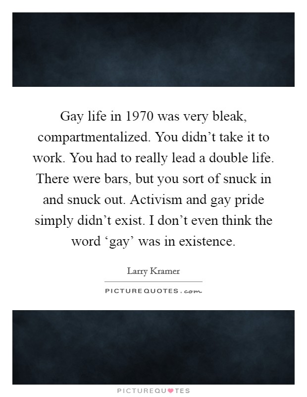 Gay life in 1970 was very bleak, compartmentalized. You didn't take it to work. You had to really lead a double life. There were bars, but you sort of snuck in and snuck out. Activism and gay pride simply didn't exist. I don't even think the word ‘gay' was in existence Picture Quote #1