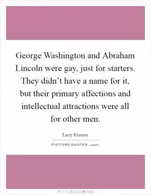 George Washington and Abraham Lincoln were gay, just for starters. They didn’t have a name for it, but their primary affections and intellectual attractions were all for other men Picture Quote #1