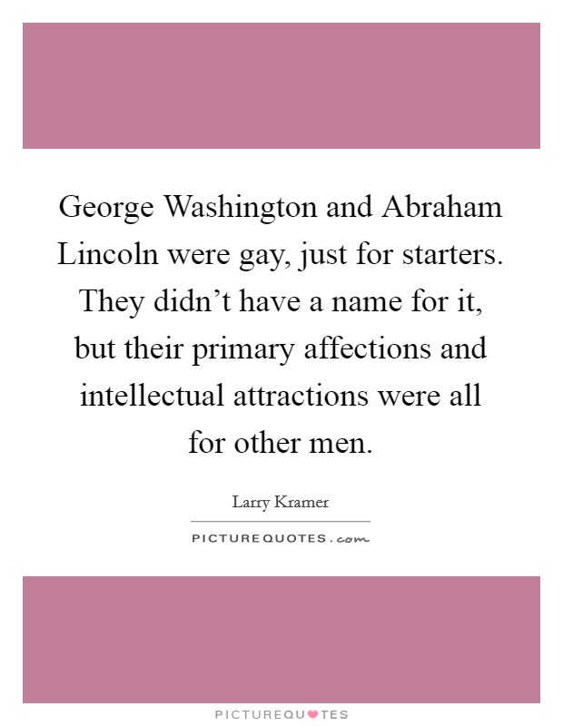 George Washington and Abraham Lincoln were gay, just for starters. They didn't have a name for it, but their primary affections and intellectual attractions were all for other men Picture Quote #1