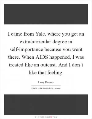 I came from Yale, where you get an extracurricular degree in self-importance because you went there. When AIDS happened, I was treated like an outcast. And I don’t like that feeling Picture Quote #1