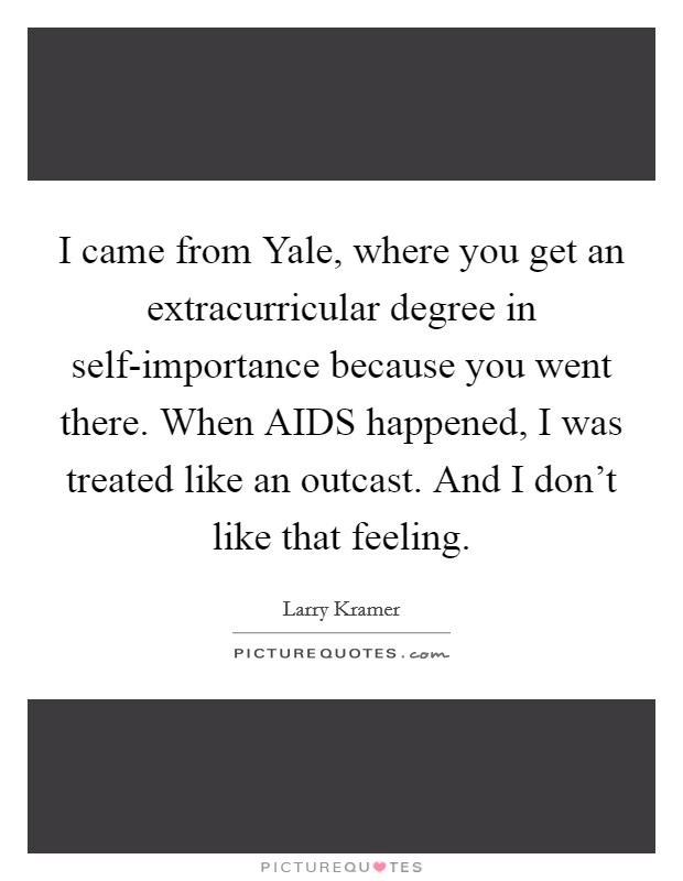 I came from Yale, where you get an extracurricular degree in self-importance because you went there. When AIDS happened, I was treated like an outcast. And I don't like that feeling Picture Quote #1