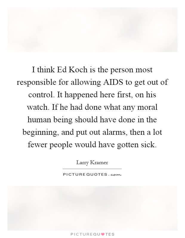 I think Ed Koch is the person most responsible for allowing AIDS to get out of control. It happened here first, on his watch. If he had done what any moral human being should have done in the beginning, and put out alarms, then a lot fewer people would have gotten sick Picture Quote #1