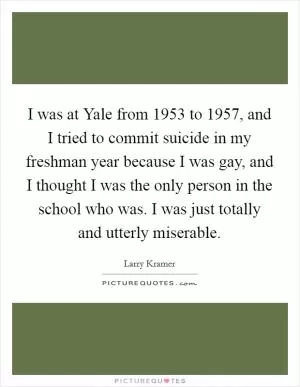 I was at Yale from 1953 to 1957, and I tried to commit suicide in my freshman year because I was gay, and I thought I was the only person in the school who was. I was just totally and utterly miserable Picture Quote #1