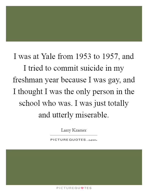 I was at Yale from 1953 to 1957, and I tried to commit suicide in my freshman year because I was gay, and I thought I was the only person in the school who was. I was just totally and utterly miserable Picture Quote #1
