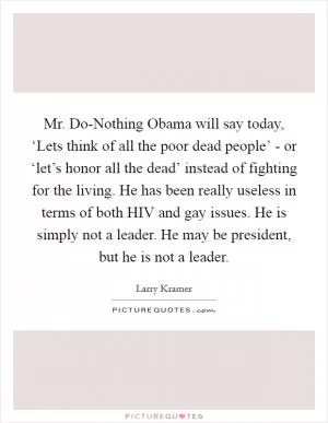 Mr. Do-Nothing Obama will say today, ‘Lets think of all the poor dead people’ - or ‘let’s honor all the dead’ instead of fighting for the living. He has been really useless in terms of both HIV and gay issues. He is simply not a leader. He may be president, but he is not a leader Picture Quote #1