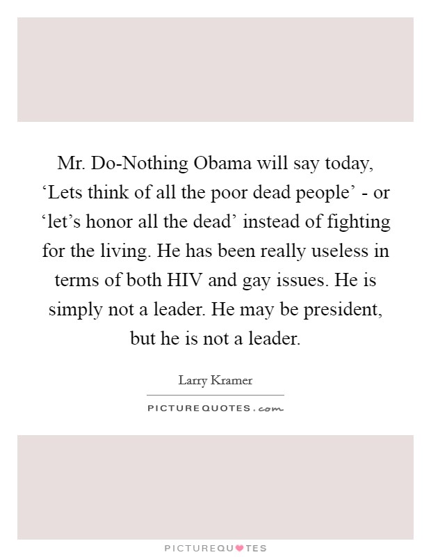 Mr. Do-Nothing Obama will say today, ‘Lets think of all the poor dead people' - or ‘let's honor all the dead' instead of fighting for the living. He has been really useless in terms of both HIV and gay issues. He is simply not a leader. He may be president, but he is not a leader Picture Quote #1