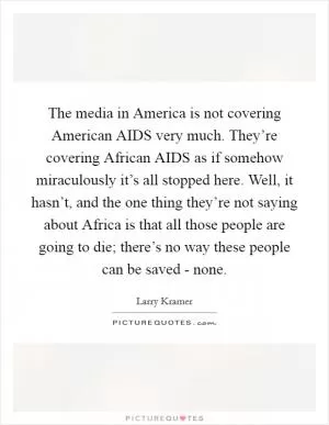 The media in America is not covering American AIDS very much. They’re covering African AIDS as if somehow miraculously it’s all stopped here. Well, it hasn’t, and the one thing they’re not saying about Africa is that all those people are going to die; there’s no way these people can be saved - none Picture Quote #1