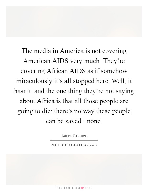 The media in America is not covering American AIDS very much. They're covering African AIDS as if somehow miraculously it's all stopped here. Well, it hasn't, and the one thing they're not saying about Africa is that all those people are going to die; there's no way these people can be saved - none Picture Quote #1