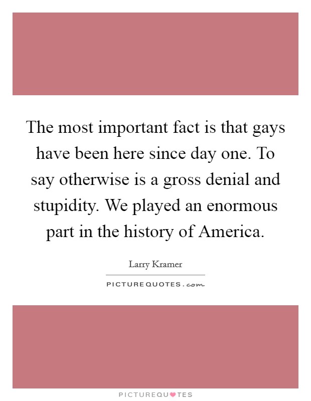 The most important fact is that gays have been here since day one. To say otherwise is a gross denial and stupidity. We played an enormous part in the history of America Picture Quote #1