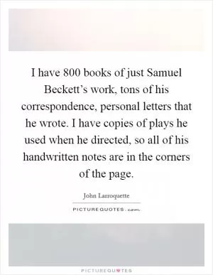 I have 800 books of just Samuel Beckett’s work, tons of his correspondence, personal letters that he wrote. I have copies of plays he used when he directed, so all of his handwritten notes are in the corners of the page Picture Quote #1