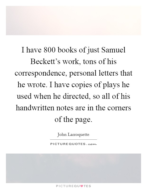 I have 800 books of just Samuel Beckett's work, tons of his correspondence, personal letters that he wrote. I have copies of plays he used when he directed, so all of his handwritten notes are in the corners of the page Picture Quote #1