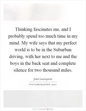Thinking fascinates me, and I probably spend too much time in my mind. My wife says that my perfect world is to be in the Suburban driving, with her next to me and the boys in the back seat and complete silence for two thousand miles Picture Quote #1