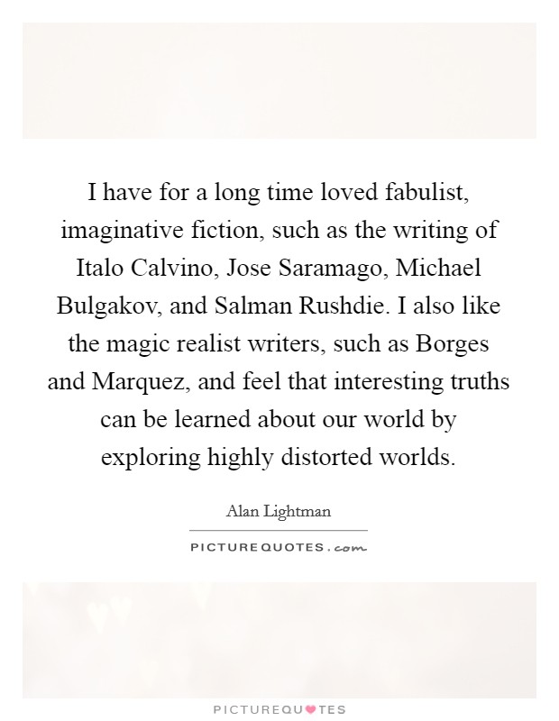 I have for a long time loved fabulist, imaginative fiction, such as the writing of Italo Calvino, Jose Saramago, Michael Bulgakov, and Salman Rushdie. I also like the magic realist writers, such as Borges and Marquez, and feel that interesting truths can be learned about our world by exploring highly distorted worlds Picture Quote #1