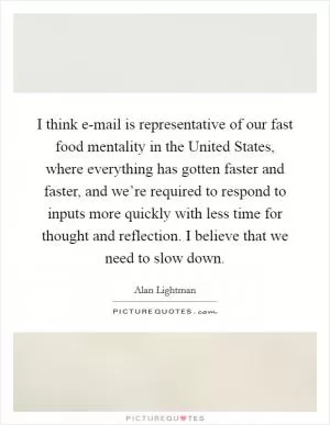I think e-mail is representative of our fast food mentality in the United States, where everything has gotten faster and faster, and we’re required to respond to inputs more quickly with less time for thought and reflection. I believe that we need to slow down Picture Quote #1