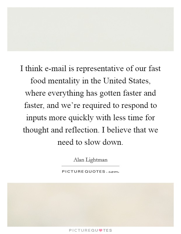 I think e-mail is representative of our fast food mentality in the United States, where everything has gotten faster and faster, and we're required to respond to inputs more quickly with less time for thought and reflection. I believe that we need to slow down Picture Quote #1