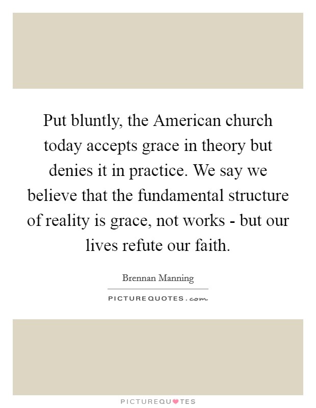 Put bluntly, the American church today accepts grace in theory but denies it in practice. We say we believe that the fundamental structure of reality is grace, not works - but our lives refute our faith Picture Quote #1