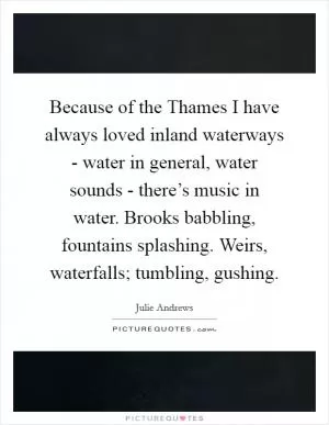 Because of the Thames I have always loved inland waterways - water in general, water sounds - there’s music in water. Brooks babbling, fountains splashing. Weirs, waterfalls; tumbling, gushing Picture Quote #1